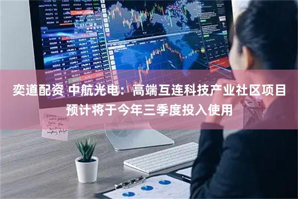 奕道配资 中航光电：高端互连科技产业社区项目预计将于今年三季度投入使用