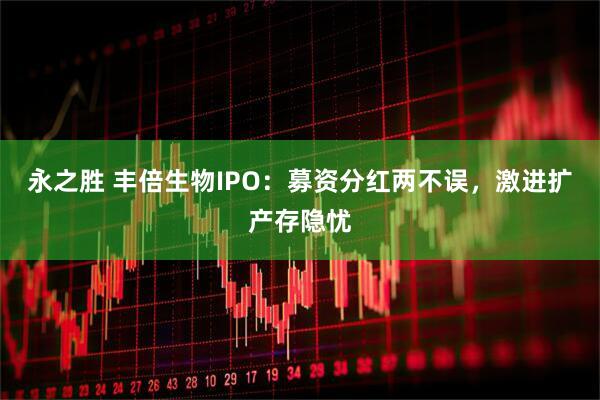 永之胜 丰倍生物IPO：募资分红两不误，激进扩产存隐忧
