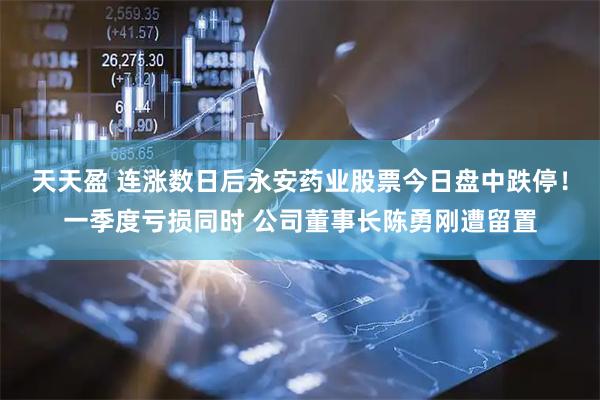 天天盈 连涨数日后永安药业股票今日盘中跌停！一季度亏损同时 公司董事长陈勇刚遭留置