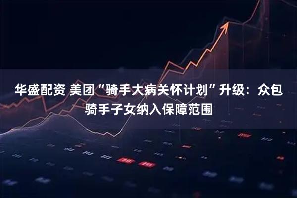 华盛配资 美团“骑手大病关怀计划”升级：众包骑手子女纳入保障范围