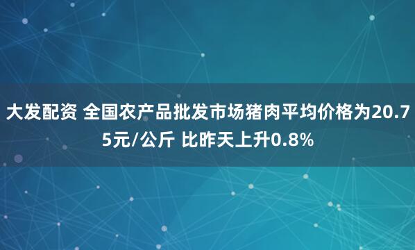 大发配资 全国农产品批发市场猪肉平均价格为20.75元/公斤 比昨天上升0.8%