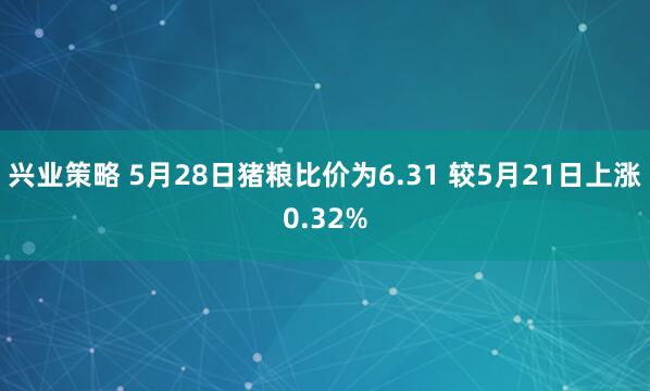 兴业策略 5月28日猪粮比价为6.31 较5月21日上涨0.32%