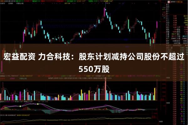 宏益配资 力合科技：股东计划减持公司股份不超过550万股