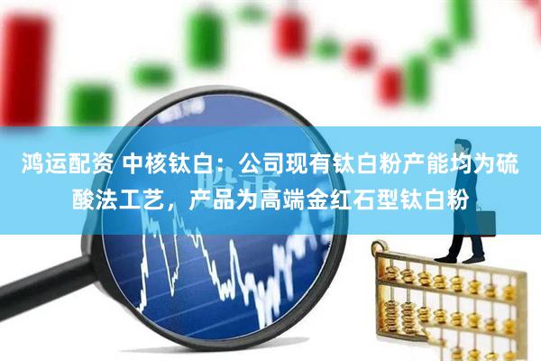 鸿运配资 中核钛白：公司现有钛白粉产能均为硫酸法工艺，产品为高端金红石型钛白粉