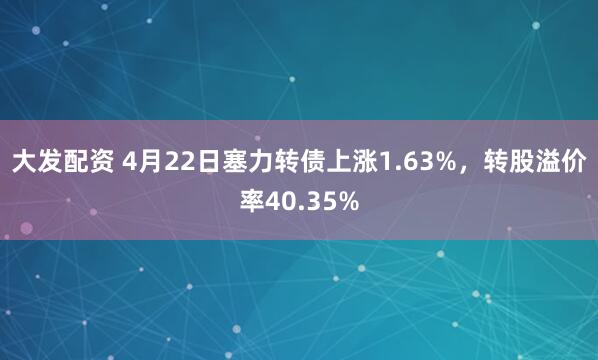 大发配资 4月22日塞力转债上涨1.63%，转股溢价率40.35%