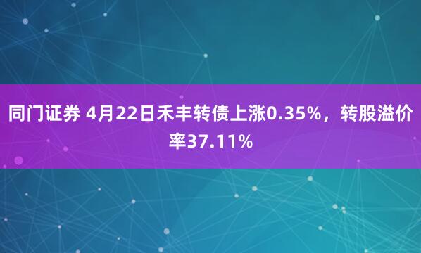 同门证券 4月22日禾丰转债上涨0.35%，转股溢价率37.11%