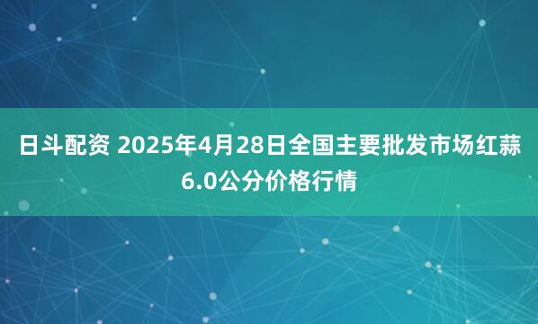 日斗配资 2025年4月28日全国主要批发市场红蒜6.0公分价格行情
