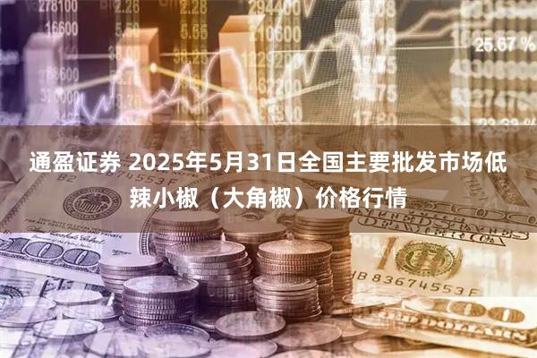 通盈证券 2025年5月31日全国主要批发市场低辣小椒（大角椒）价格行情