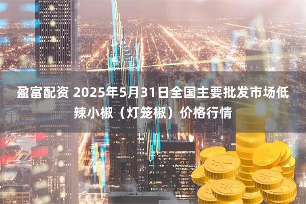 盈富配资 2025年5月31日全国主要批发市场低辣小椒（灯笼椒）价格行情