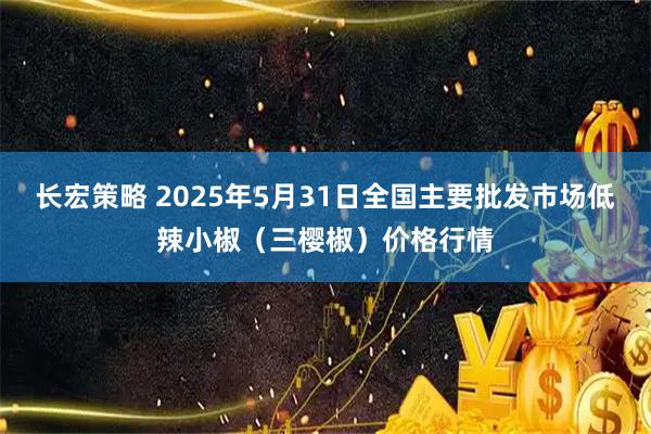 长宏策略 2025年5月31日全国主要批发市场低辣小椒（三樱椒）价格行情
