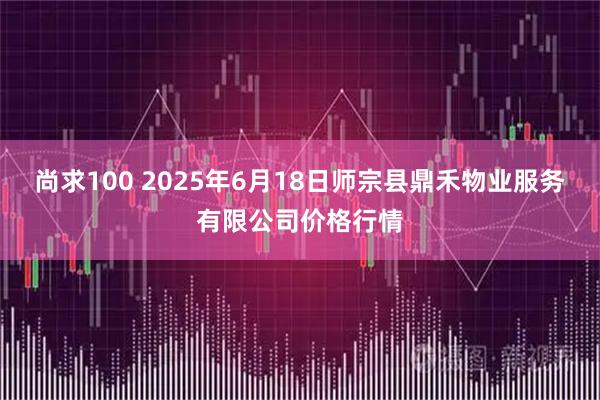 尚求100 2025年6月18日师宗县鼎禾物业服务有限公司价格行情