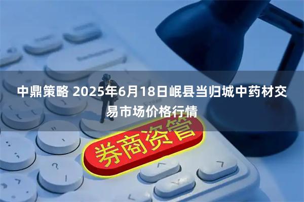 中鼎策略 2025年6月18日岷县当归城中药材交易市场价格行情