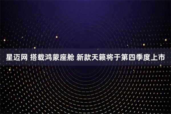 星迈网 搭载鸿蒙座舱 新款天籁将于第四季度上市