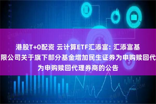 港股T+0配资 云计算ETF汇添富: 汇添富基金管理股份有限公司关于旗下部分基金增加民生证券为申购赎回代理券商的公告