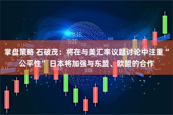 掌盘策略 石破茂：将在与美汇率议题讨论中注重“公平性” 日本将加强与东盟、欧盟的合作