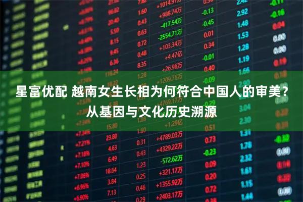 星富优配 越南女生长相为何符合中国人的审美？从基因与文化历史溯源