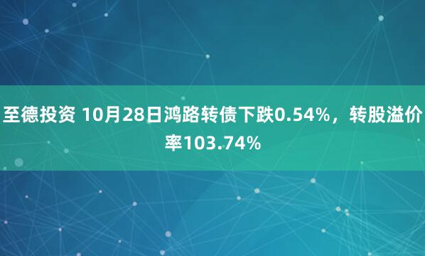 至德投资 10月28日鸿路转债下跌0.54%，转股溢价率103.74%