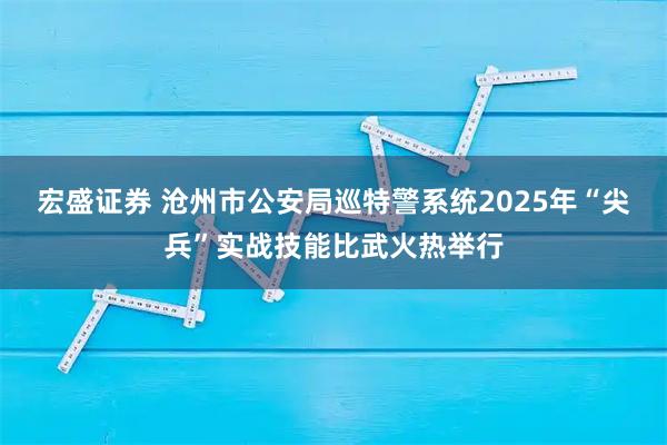 宏盛证券 沧州市公安局巡特警系统2025年“尖兵”实战技能比武火热举行