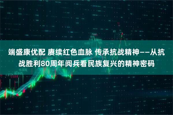 端盛康优配 赓续红色血脉 传承抗战精神——从抗战胜利80周年阅兵看民族复兴的精神密码