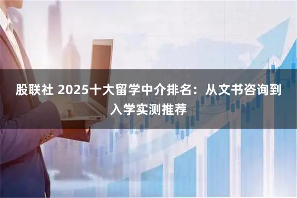 股联社 2025十大留学中介排名：从文书咨询到入学实测推荐