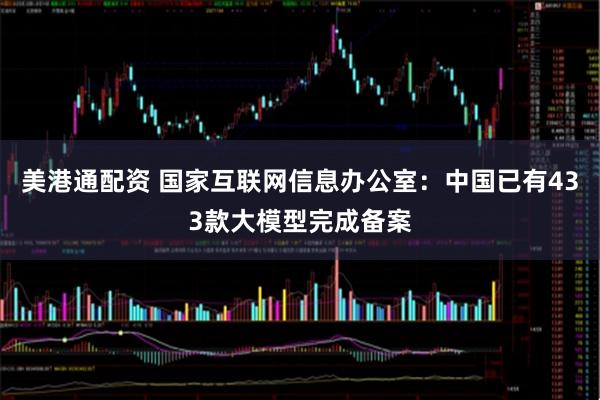 美港通配资 国家互联网信息办公室：中国已有433款大模型完成备案