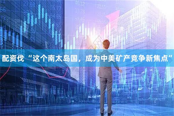 配资伐 “这个南太岛国，成为中美矿产竞争新焦点”