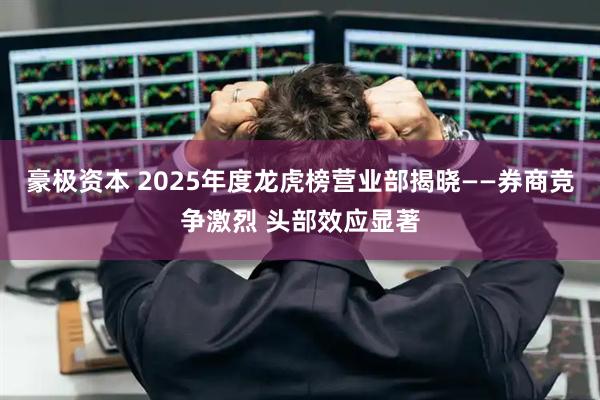 豪极资本 2025年度龙虎榜营业部揭晓——券商竞争激烈 头部效应显著