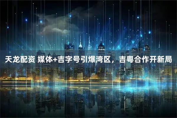 天龙配资 媒体+吉字号引爆湾区，吉粤合作开新局