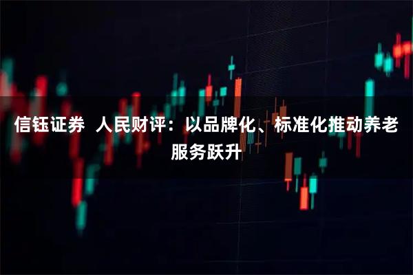 信钰证券  人民财评：以品牌化、标准化推动养老服务跃升