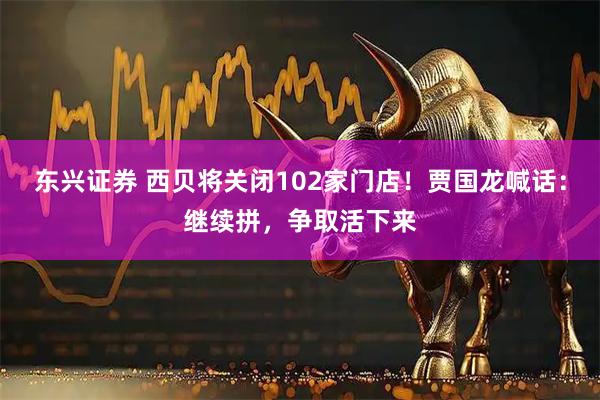 东兴证券 西贝将关闭102家门店！贾国龙喊话：继续拼，争取活下来