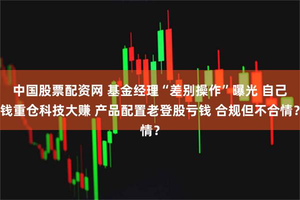 中国股票配资网 基金经理“差别操作”曝光 自己钱重仓科技大赚 产品配置老登股亏钱 合规但不合情？