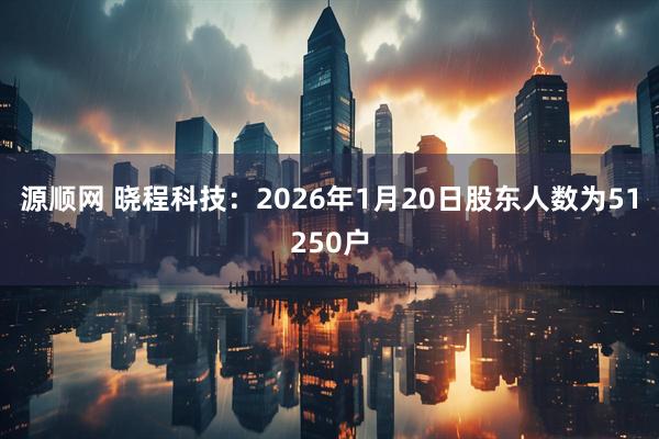 源顺网 晓程科技：2026年1月20日股东人数为51250户