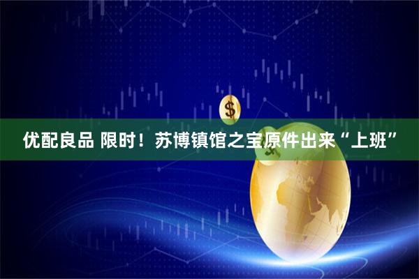 优配良品 限时！苏博镇馆之宝原件出来“上班”
